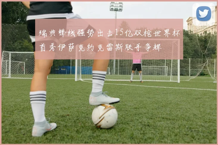 瑞典锋线强势出击15亿双枪世界杯首秀伊萨克约克雷斯联手争辉