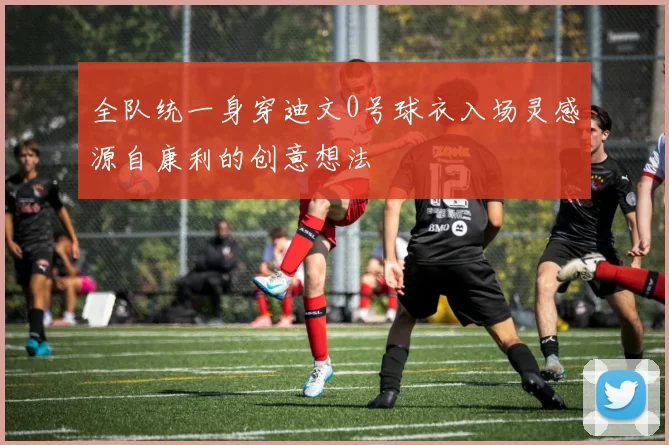全队统一身穿迪文0号球衣入场灵感源自康利的创意想法