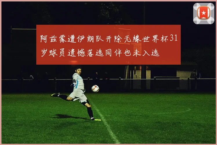 阿兹蒙遭伊朗队开除无缘世界杯31岁球员遗憾落选同伴也未入选