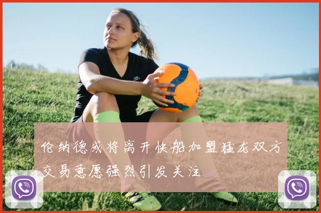 伦纳德或将离开快船加盟猛龙双方交易意愿强烈引发关注