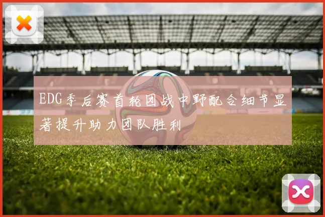 EDG季后赛首轮团战中野配合细节显著提升助力团队胜利