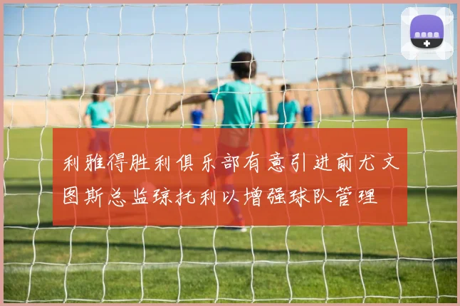 利雅得胜利俱乐部有意引进前尤文图斯总监琼托利以增强球队管理