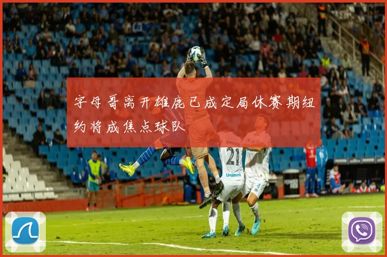 字母哥离开雄鹿已成定局休赛期纽约将成焦点球队