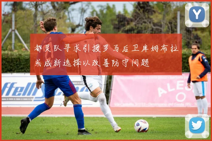 都灵队寻求引援罗马后卫库姆布拉或成新选择以改善防守问题