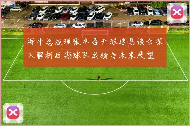 海牛总经理张冬召开球迷恳谈会深入解析近期球队成绩与未来展望