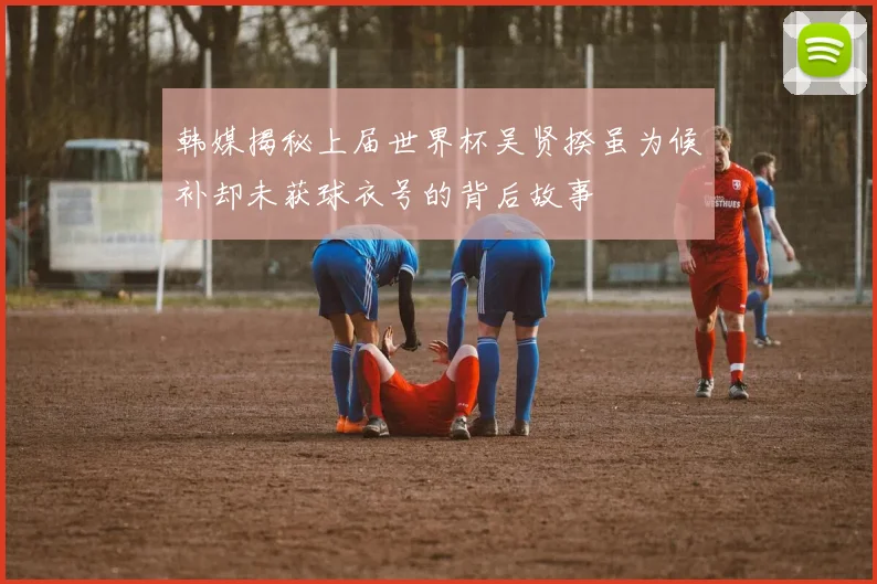 韩媒揭秘上届世界杯吴贤揆虽为候补却未获球衣号的背后故事