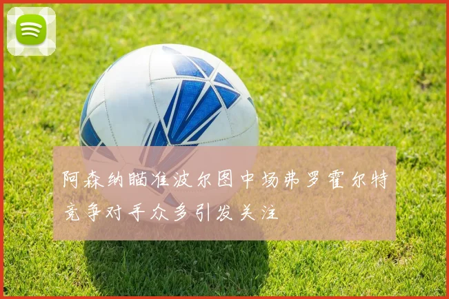 阿森纳瞄准波尔图中场弗罗霍尔特竞争对手众多引发关注