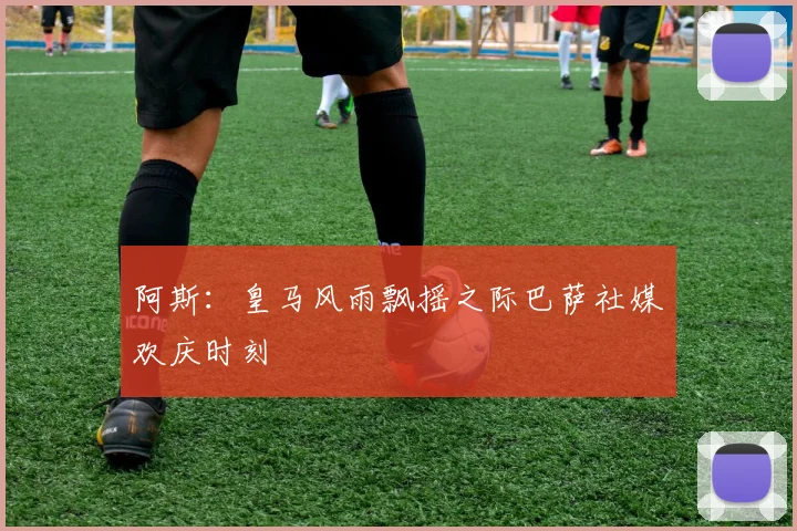 阿斯：皇马风雨飘摇之际巴萨社媒欢庆时刻