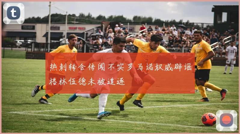 热刺转会传闻不实罗马诺权威辟谣格林伍德未被追逐
