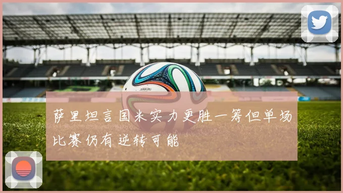 萨里坦言国米实力更胜一筹但单场比赛仍有逆转可能