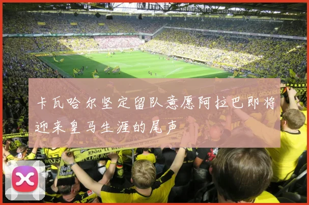 卡瓦哈尔坚定留队意愿阿拉巴即将迎来皇马生涯的尾声