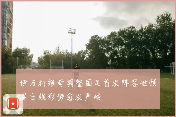 伊万科维奇调整国足首发阵容世预赛出线形势愈发严峻