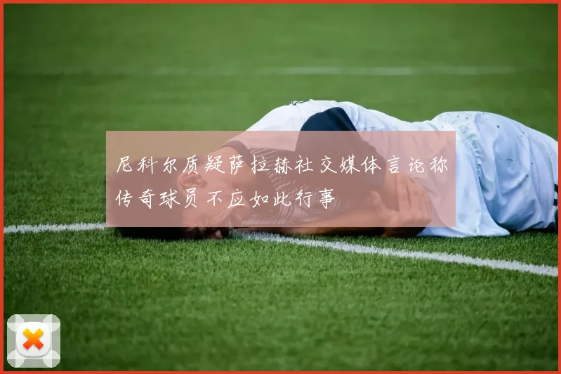 尼科尔质疑萨拉赫社交媒体言论称传奇球员不应如此行事