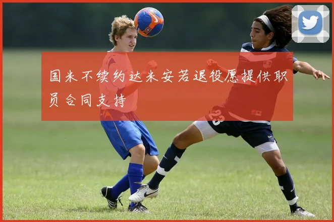 国米不续约达米安若退役愿提供职员合同支持