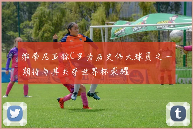 维蒂尼亚称C罗为历史伟大球员之一期待与其共夺世界杯荣耀