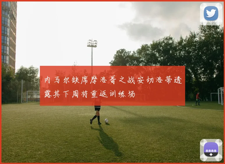 内马尔缺席摩洛哥之战安切洛蒂透露其下周将重返训练场