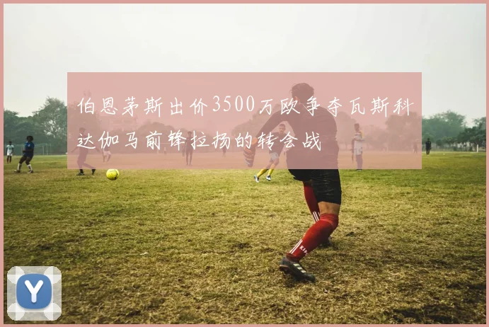 伯恩茅斯出价3500万欧争夺瓦斯科达伽马前锋拉扬的转会战