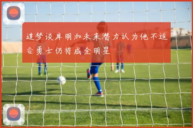 追梦谈库明加未来潜力认为他不适合勇士仍将成全明星