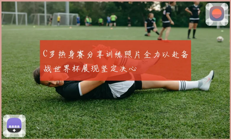 C罗热身赛分享训练照片全力以赴备战世界杯展现坚定决心
