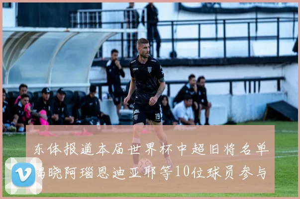 东体报道本届世界杯中超旧将名单揭晓阿瑙恩迪亚耶等10位球员参与盛事