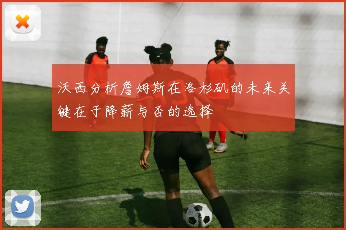 沃西分析詹姆斯在洛杉矶的未来关键在于降薪与否的选择