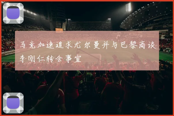 马竞加速追求尤尔曼并与巴黎商谈李刚仁转会事宜