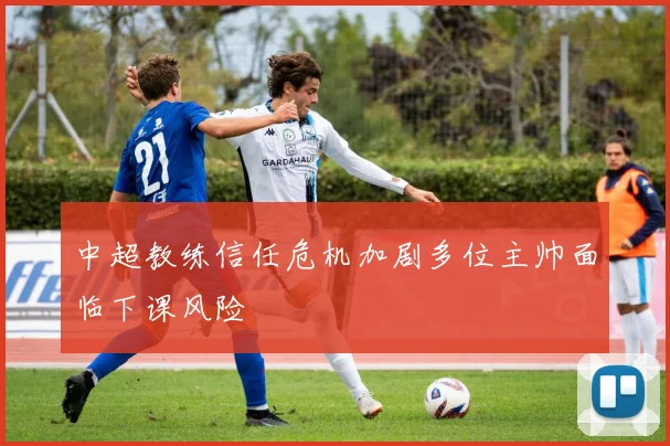 中超教练信任危机加剧多位主帅面临下课风险