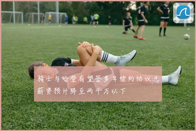 骑士与哈登有望签多年续约协议总薪资预计降至两千万以下