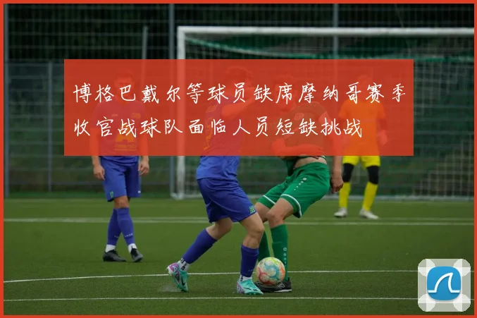 博格巴戴尔等球员缺席摩纳哥赛季收官战球队面临人员短缺挑战