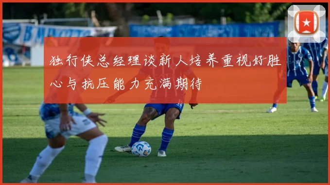 独行侠总经理谈新人培养重视好胜心与抗压能力充满期待