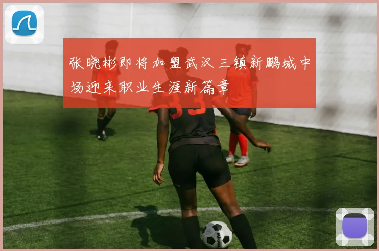 张晓彬即将加盟武汉三镇新鹏城中场迎来职业生涯新篇章
