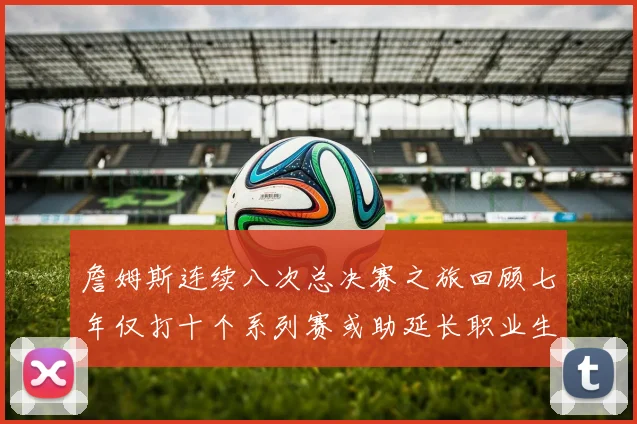 詹姆斯连续八次总决赛之旅回顾七年仅打十个系列赛或助延长职业生涯