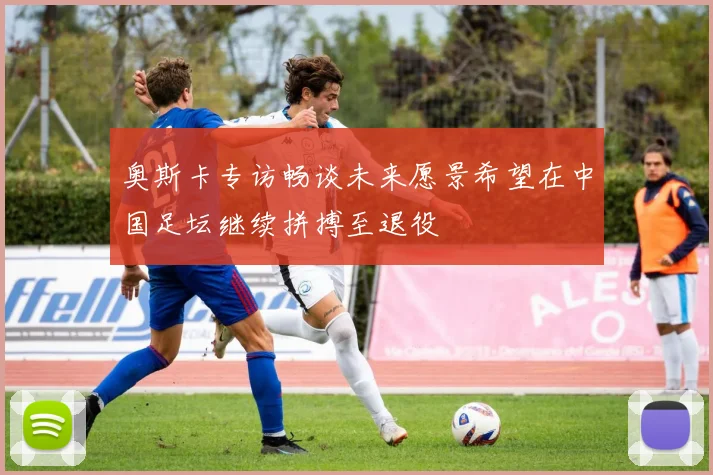 奥斯卡专访畅谈未来愿景希望在中国足坛继续拼搏至退役