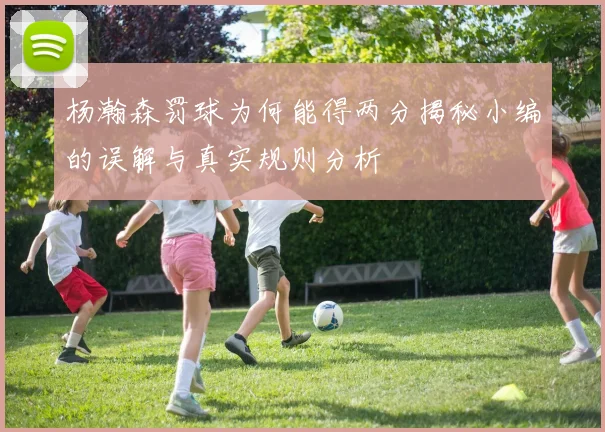 杨瀚森罚球为何能得两分揭秘小编的误解与真实规则分析
