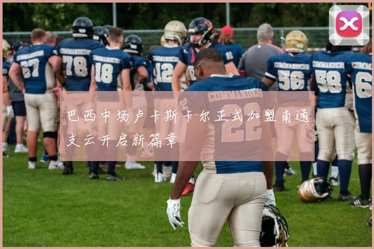 巴西中场卢卡斯卡尔正式加盟南通支云开启新篇章