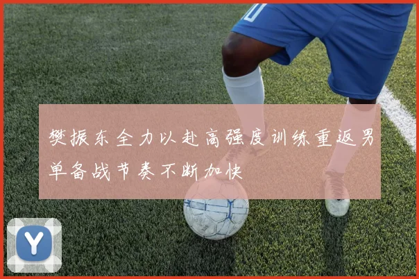樊振东全力以赴高强度训练重返男单备战节奏不断加快