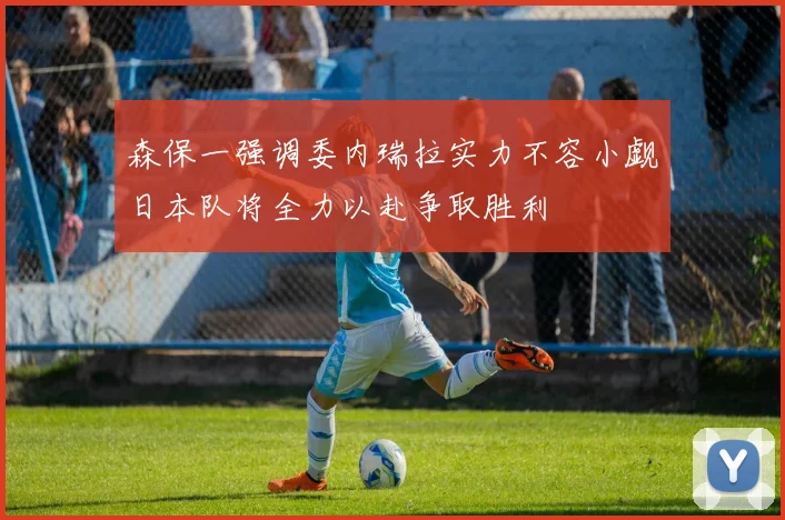 森保一强调委内瑞拉实力不容小觑日本队将全力以赴争取胜利